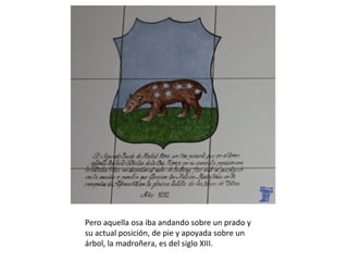 Pero aquella osa iba andando sobre un prado y
su actual posición, de pie y apoyada sobre un
árbol, la madroñera, es del siglo XIII.
 