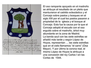 El oso rampante apoyado en el madroño
se atribuye al resultado de un pleito que
mantuvieron el cabildo eclesiástico y el
Concejo sobre pastos y bosques en el
siglo XIII por el cual los pastos pasaron a
propiedad de la iglesia y el bosque al
Concejo. Esta fue la causa por la que el
Concejo adoptó el escudo con el oso
erguido sobre el madroño, árbol muy
abundante en la zona de Madrid.
La banda azul con las siete estrellas se
añadió más tarde y según López de
Hoyos, representan … las siete estrellas
que en el cielo llamamos “el carro” (Osa
Mayor). Y por último la corona real, el
mismo López de Hoyos la atribuye a
una concesión del rey Carlos I en las
Cortes de 1544.
 