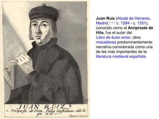 Juan Ruiz (Alcalá de Henares,
Madrid,1 n. 1
c. 1284 - c. 1351),
conocido como el Arcipreste de
Hita, fue el autor del
Libro de buen amor, obra
miscelánea predominantemente
narrativa considerada como una
de las más importantes de la
literatura medieval española.
 
