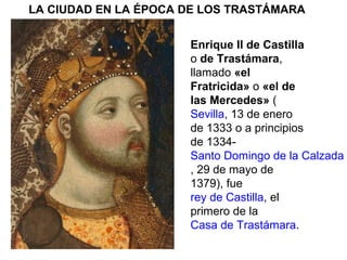 LA CIUDAD EN LA ÉPOCA DE LOS TRASTÁMARA
Enrique II de Castilla
o de Trastámara,
llamado «el
Fratricida» o «el de
las Mercedes» (
Sevilla, 13 de enero
de 1333 o a principios
de 1334-
Santo Domingo de la Calzada
, 29 de mayo de
1379), fue
rey de Castilla, el
primero de la
Casa de Trastámara.
 