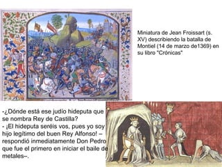 -¿Dónde está ese judío hideputa que
se nombra Rey de Castilla?
- ¡El hideputa seréis vos, pues yo soy
hijo legítimo del buen Rey Alfonso! –
respondió inmediatamente Don Pedro
que fue el primero en iniciar el baile de
metales–.
Miniatura de Jean Froissart (s.
XV) describiendo la batalla de
Montiel (14 de marzo de1369) en
su libro "Crónicas"
 