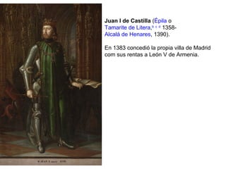 Juan I de Castilla (Épila o
Tamarite de Litera,b c d
1358-
Alcalá de Henares, 1390).
En 1383 concedió la propia villa de Madrid
com sus rentas a León V de Armenia.
 