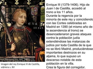 Imagen del rey Enrique III de Castilla,
vidriera s. XV
Enrique III (1379-1406). Hijo de
Juan I de Castilla, accedió al
trono a los 11 años.
Durante la regencia por la
minoría de este rey y coincidiendo
con las Cortes celebradas en
Madrid en 1390 (el mismo año de
la ascendencia al trono) se
desencadenaron graves ataques
contra la población judía
extendiéndose las matanzas de
judíos por toda Castilla de la que
no se libró Madrid, produciéndose
importantes destrozos en su
aljama, lo que supuso un
descenso notable de esta
población en la villa.
Crea la figura del corregidor.
 