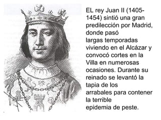 EL rey Juan II (1405-
1454) sintió una gran
predilección por Madrid,
donde pasó
largas temporadas
viviendo en el Alcázar y
convocó cortes en la
Villa en numerosas
ocasiones. Durante su
reinado se levantó la
tapia de los
arrabales para contener
la terrible
epidemia de peste.
 