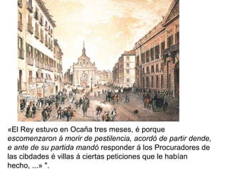 «El Rey estuvo en Ocaña tres meses, é porque
escomenzaron á morir de pestilencia, acordó de partir dende,
e ante de su partida mandó responder á los Procuradores de
las cibdades é villas á ciertas peticiones que le habían
hecho, ...» ".
 