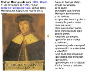 Rodrigo Manrique de Lara (1406 - Ocaña,
11 de noviembre de 1476). Primer
conde de Paredes de Nava. Su hijo Jorge
Manrique, las Coplas a la muerte de su
padre.
Aquel de buenos abrigo,
amado por virtuoso
de la gente,
el maestre don Rodrigo
Manrique, tanto famoso
y tan valiente,
sus grandes hechos y claros
no cumple que los alabe,
pues los vieron,
ni los quiero hazer caros,
pues el mundo todo sabe
quáles fueron.
Amigo de sus amigos,
¡qué señor para criados
y parientes!,
¡qué enemigo de enemigos!,
¡qué maestro de esforçados
y valientes!
¡Qué seso para discretos!,
¡qué gracia para donosos!,
¡qué razón!,
¡qué benigno a los subjetos!
Y a los bravos y dañosos,
¡un león!
 