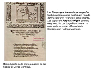 Las Coplas por la muerte de su padre,
también citadas como Coplas a la muerte
del maestro don Rodrigo o, simplemente,
Las coplas de Jorge Manrique, son una
elegía escrita por Jorge Manrique en la
muerte de su padre, el Maestre de
Santiago don Rodrigo Manrique.
Reproducción de la primera página de las
Coplas de Jorge Manrique.
 