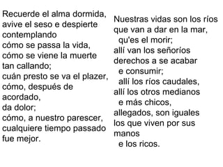 Recuerde el alma dormida,
avive el seso e despierte
contemplando
cómo se passa la vida,
cómo se viene la muerte
tan callando;
cuán presto se va el plazer,
cómo, después de
acordado,
da dolor;
cómo, a nuestro parescer,
cualquiere tiempo passado
fue mejor.
Nuestras vidas son los ríos
que van a dar en la mar,
qu'es el morir;
allí van los señoríos
derechos a se acabar
e consumir;
allí los ríos caudales,
allí los otros medianos
e más chicos,
allegados, son iguales
los que viven por sus
manos
e los ricos.
 