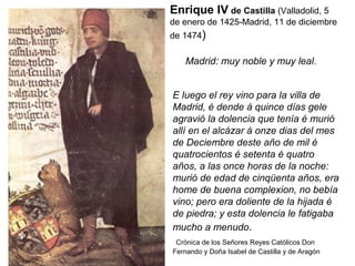 Enrique IV de Castilla (Valladolid, 5
de enero de 1425-Madrid, 11 de diciembre
de 1474)
E luego el rey vino para la villa de
Madrid, é dende á quince días gele
agravió la dolencia que tenía é murió
allí en el alcázar á onze dias del mes
de Deciembre deste año de mil é
quatrocientos é setenta é quatro
años, a las once horas de la noche:
murió de edad de cinqüenta años, era
home de buena complexion, no bebía
vino; pero era doliente de la hijada é
de piedra; y esta dolencia le fatigaba
mucho a menudo.
Crónica de los Señores Reyes Católicos Don
Fernando y Doña Isabel de Castilla y de Aragón
Madrid: muy noble y muy leal.
 