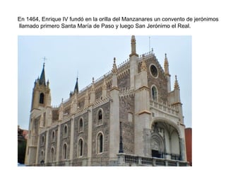 En 1464, Enrique IV fundó en la orilla del Manzanares un convento de jerónimos
llamado primero Santa María de Paso y luego San Jerónimo el Real.
 
