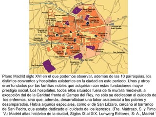 Plano Madrid siglo XVI en el que podemos observar, además de las 10 parroquias, los
distintos conventos y hospitales existentes en la ciudad en este período. Unos y otros
eran fundados por las familias nobles que adquirían con estas fundaciones mayor
prestigio social. Los hospitales, todos ellos situados fuera de la muralla medieval, a
excepción del de la Caridad frente al Campo del Rey, no sólo se dedicaban al cuidado de
los enfermos, sino que, además, desarrollaban una labor asistencial a los pobres y
desamparados. Había algunos especiales, como el de San Lázaro, cercano al barranco
de San Pedro, que estaba dedicado al cuidado de los leprosos. (Fte. Madrazo, S. y Pinto,
V.: Madrid atlas histórico de la ciudad. Siglos IX al XIX. Lunwerg Editores, S: A., Madrid 1
 