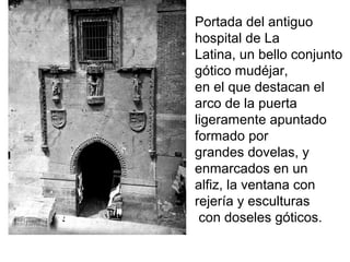 Portada del antiguo
hospital de La
Latina, un bello conjunto
gótico mudéjar,
en el que destacan el
arco de la puerta
ligeramente apuntado
formado por
grandes dovelas, y
enmarcados en un
alfiz, la ventana con
rejería y esculturas
con doseles góticos.
 