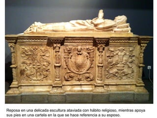 Reposa en una delicada escultura ataviada con hábito religioso, mientras apoya
sus pies en una cartela en la que se hace referencia a su esposo.
 