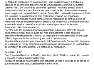 Su fecha de realización no la conocemos, pero basándonos en la fecha que
aparece en el cenotafio del convento de la Concepción Jerónima (El Goloso,
Madrid) 1531, y el tratarse de dos obras “gemelas” nos hace pensar que se
realizaran los dos a la vez. Parece ser que la realización de estos monumentos
fue encargada al cantero/tallador Hernán Pérez Alviz, que evidentemente contaría
con un grupo de colaboradores para realizar un encargo tan importante.
Puede que no mediara mucho tiempo entre la realización de ambos, o que se
realizaran incluso en paralelo por el artista y sus ayudantes. La calidad técnica y
artística de los dos cenotafios es similar lo cual apreciamos en la bella
decoración plateresca de ambos.
Por otro lado, las esculturas yacentes muestran indicios de diferente autoría.
Todo parece indicar que se quiso dar más protagonismo a este conjunto
escultórico del Hospital de la Latina, ya fuese por su emplazamiento en un lugar
público, o por ser la fundación conjunta de los dos esposos.
Pero también es verdad que al conjunto del Convento de la Concepción Jerónima
se le dotó de un mayor simbolismo personal con la incorporación en un medallón
de la imagen de Doña Beatriz, y la fecha de su realización.
EL CABALLERO
Don Francisco Ramírez de Madrid falleció en el año 1501 en una acción durante
la revuelta mudéjar en Sierra Bermeja.
Aunque la escultura nos muestra a un caballero vestido a la moda de la época en
que se realizó esta talla, supuestamente en el 1531.
 