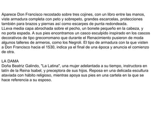 Aparece Don Francisco recostado sobre tres cojines, con un libro entre las manos,
viste armadura completa con peto y sobrepeto, grandes escarcelas, protecciones
también para brazos y piernas así como escarpes de punta redondeada.
LLeva media capa abrochada sobre el pecho, un bonete pequeño en la cabeza, y
no porta espada. A sus pies encontramos un casco esculpido inspirado en los cascos
decorativos de tipo grecorromano que durante el Renacimiento pusieron de moda
algunos talleres de armeros, como los Negroli. El tipo de armadura con la que visten
a Don Francisco hacia el 1530, indica ya el final de una época y anuncia el comienzo
de otra.
LA DAMA
Doña Beatriz Galindo, "La Latina", una mujer adelantada a su tiempo, instructora en
latín de la Reina Isabel, y preceptora de sus hijos. Reposa en una delicada escultura
ataviada con hábito religioso, mientras apoya sus pies en una cartela en la que se
hace referencia a su esposo.
 