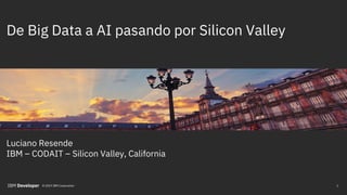 De Big Data a AI pasando por Silicon Valley
Luciano Resende
IBM – CODAIT – Silicon Valley, California
1© 2019 IBM Corporation
 