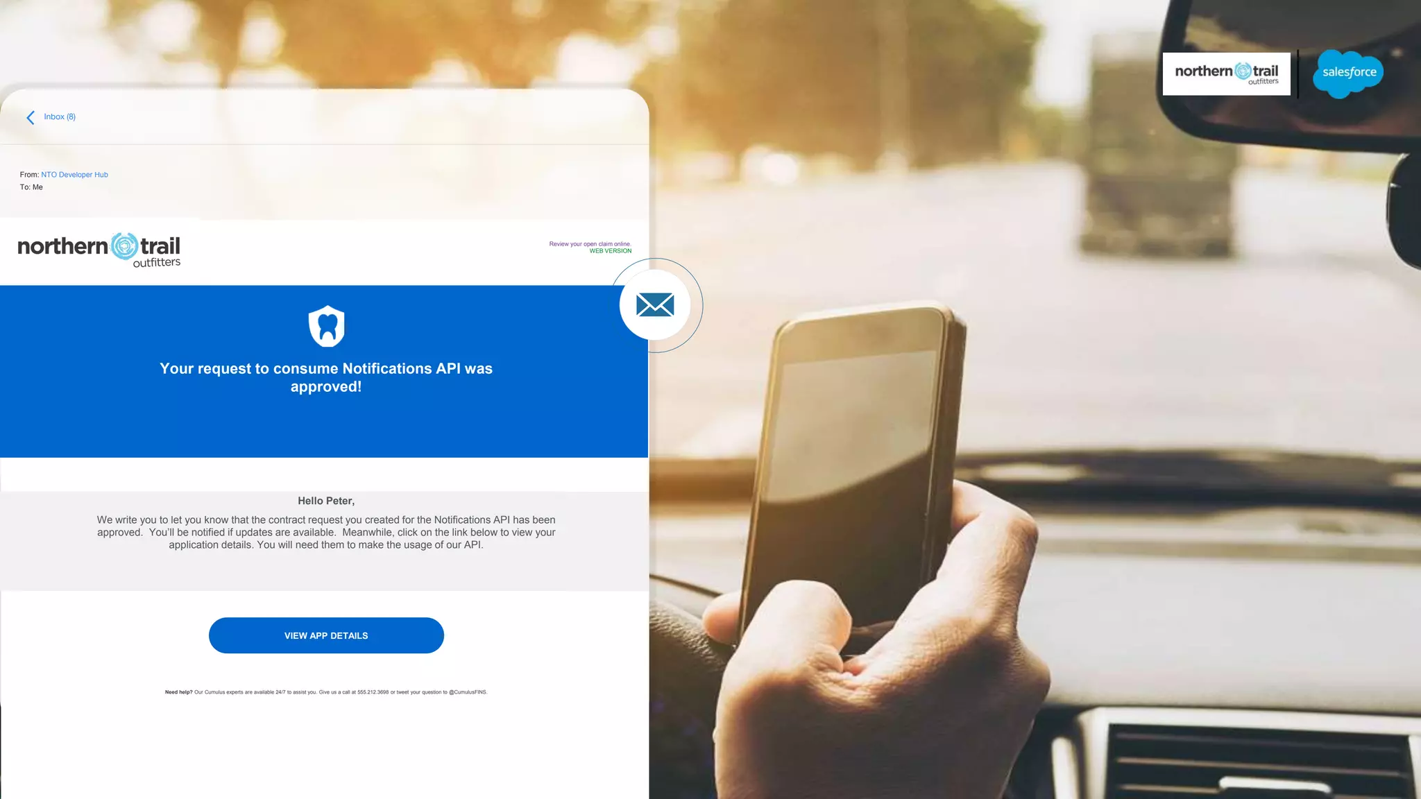 Inbox (8)
From: NTO Developer Hub
To: Me
Your request to consume Notifications API was
approved!
Hello Peter,
We write you to let you know that the contract request you created for the Notifications API has been
approved. You’ll be notified if updates are available. Meanwhile, click on the link below to view your
application details. You will need them to make the usage of our API.
Need help? Our Cumulus experts are available 24/7 to assist you. Give us a call at 555.212.3698 or tweet your question to @CumulusFINS.
Review your open claim online.
WEB VERSION
VIEW APP DETAILS
 