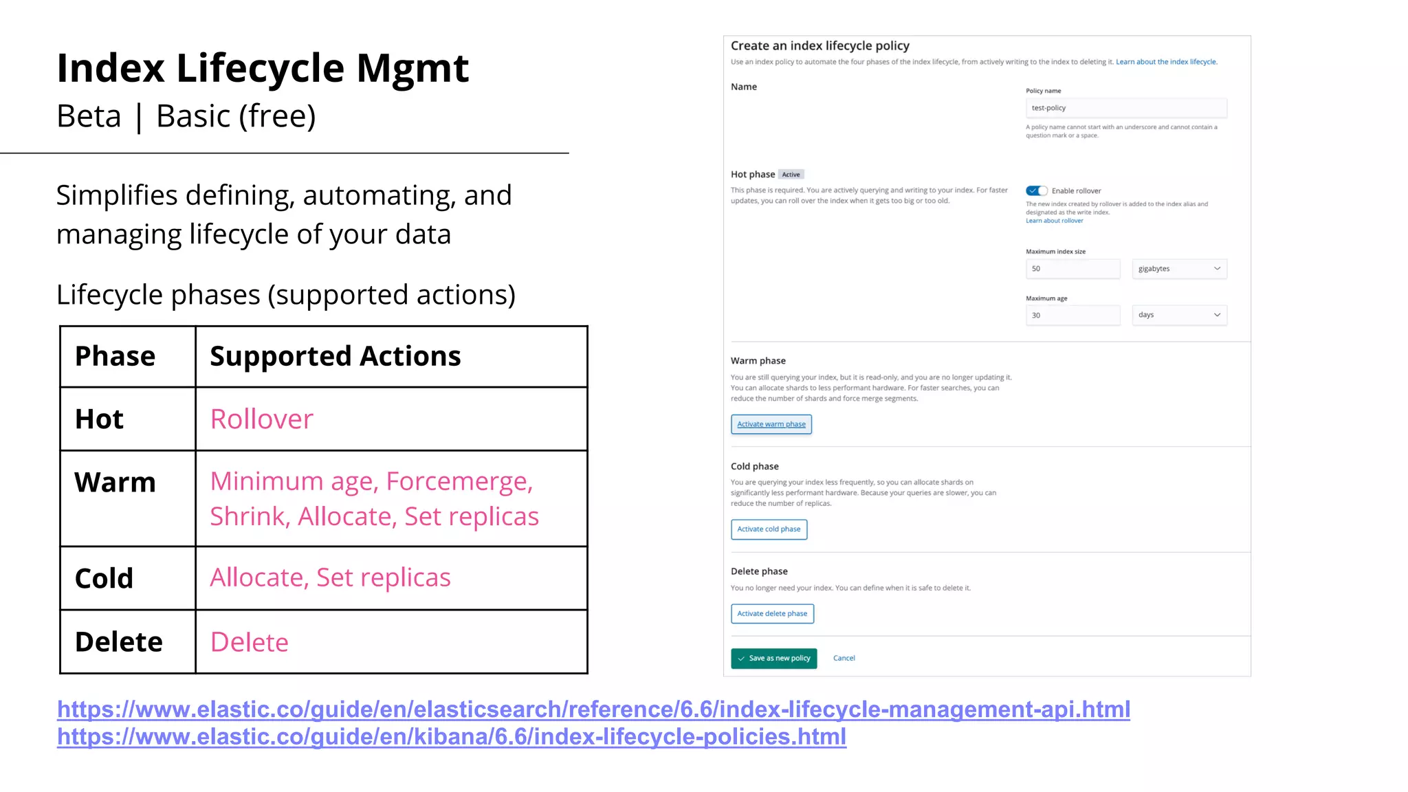 Index Lifecycle Mgmt
Beta | Basic (free)
Simplifies defining, automating, and
managing lifecycle of your data
Lifecycle phases (supported actions)
Phase Supported Actions
Hot Rollover
Warm Minimum age, Forcemerge,
Shrink, Allocate, Set replicas
Cold Allocate, Set replicas
Delete Delete
https://www.elastic.co/guide/en/elasticsearch/reference/6.6/index-lifecycle-management-api.html
https://www.elastic.co/guide/en/kibana/6.6/index-lifecycle-policies.html
 