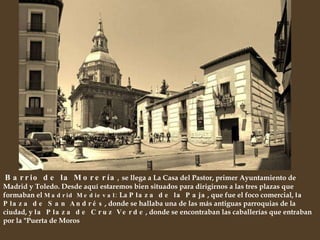 Barrio de la Morería ,  se llega a La Casa del Pastor, primer Ayuntamiento de Madrid y Toledo. Desde aquí estaremos bien situados para dirigirnos a las tres plazas que formaban el  Madrid Medieval:  La  Plaza de la Paja , que fue el foco comercial,  la Plaza de San Andrés , donde se hallaba una de las más antiguas parroquias de la ciudad, y  la Plaza de Cruz Verde , donde se encontraban las caballerías que entraban por la "Puerta de Moros 