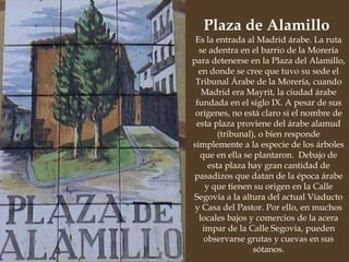 Es la entrada al Madrid árabe. La ruta se adentra en el barrio de la Morería para detenerse en la Plaza del Alamillo, en donde se cree que tuvo su sede el Tribunal Árabe de la Morería, cuando Madrid era Mayrit, la ciudad árabe fundada en el siglo IX. A pesar de sus orígenes, no está claro si el nombre de esta plaza proviene del árabe alamud (tribunal), o bien responde simplemente a la especie de los árboles que en ella se plantaron.  Debajo de esta plaza hay gran cantidad de pasadizos que datan de la época árabe y que tienen su origen en la Calle Segovia a la altura del actual Viaducto y Casa del Pastor. Por ello, en muchos locales bajos y comercios de la acera impar de la Calle Segovia, pueden observarse grutas y cuevas en sus sótanos. Plaza de Alamillo  