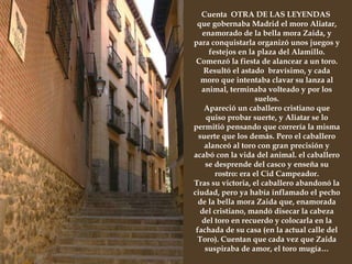 Junto a la Plaza del Alamillo comienza la  calle del Toro  que no fue nombrada así por los encierros que en siglos pasados se celebraron en ese barrio, sino que cuentan que uno de los vecinos de la calle colgaba de su ventana unas astas de toro con el fin de atemorizar a los transeúntes, imitando el bramido del animal.  Cuenta  OTRA DE LAS LEYENDAS  que gobernaba Madrid el moro Aliatar, enamorado de la bella mora Zaida, y para conquistarla organizó unos juegos y festejos en la plaza del Alamillo. Comenzó la fiesta de alancear a un toro. Resultó el astado  bravísimo, y cada moro que intentaba clavar su lanza al animal, terminaba volteado y por los suelos. Apareció un caballero cristiano que quiso probar suerte, y Aliatar se lo permitió pensando que correría la misma suerte que los demás. Pero el caballero alanceó al toro con gran precisión y acabó con la vida del animal. el caballero se desprende del casco y enseña su rostro: era el Cid Campeador. Tras su victoria, el caballero abandonó la ciudad, pero ya había inflamado el pecho de la bella mora Zaida que, enamorada del cristiano, mandó disecar la cabeza del toro en recuerdo y colocarla en la fachada de su casa (en la actual calle del Toro). Cuentan que cada vez que Zaida suspiraba de amor, el toro mugía… 