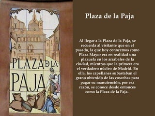 Al llegar a la Plaza de la Paja, se recuerda al visitante que en el pasado, la que hoy conocemos como Plaza Mayor era en realidad una plazuela en los arrabales de la ciudad, mientras que la primera era el verdadero núcleo de Madrid. En ella, los capellanes subastaban el grano obtenido de las cosechas para pagar su manutención, por esa razón, se conoce desde entonces como la Plaza de la Paja.  Plaza de la Paja  