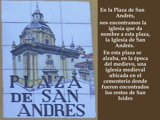 En la Plaza de San Andrés, nos encontramos la iglesia que da nombre a esta plaza, la Iglesia de San Andrés.  En esta plaza se alzaba, en la época del medievo, una iglesia medieval ubicada en el cementerio donde fueron encontrados los restos de San Isidro 