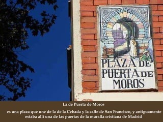 La de Puerta de Moros  es una plaza que une de la de la Cebada y la calle de San Francisco, y antiguamente estaba allí una de las puertas de la muralla cristiana de Madrid  