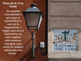 Plaza de la Cruz Verde Su nombre corresponde a que aquí se ajusticiaban a reos de la Inquisición, y según marcaba la costumbre, en estos lugares solía ponerse una gran cruz verde de madera señalando este hecho.   