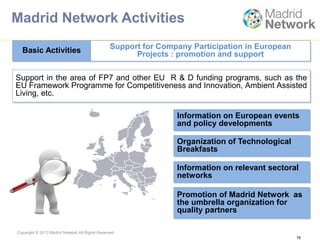 Copyright © 2013 Madrid Network All Rights Reserved.
Support in the area of ​​FP7 and other EU R & D funding programs, such as the
EU Framework Programme for Competitiveness and Innovation, Ambient Assisted
Living, etc.
Basic Activities Support for Company Participation in European
Projects : promotion and support
16
Information on European events
and policy developments
Organization of Technological
Breakfasts
Information on relevant sectoral
networks
Promotion of Madrid Network as
the umbrella organization for
quality partners
Madrid Network Activities
 