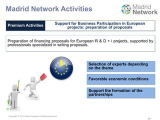 Copyright © 2013 Madrid Network All Rights Reserved.
Preparation of financing proposals for European R & D + i projects, supported by
professionals specialized in writing proposals.
Premium Activities Support for Business Participation in European
projects: preparation of proposals
17
Selection of experts depending
on the theme
Favorable economic conditions
Support the formation of the
partnerships
$
Madrid Network Activities
 