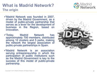 Copyright © 2013 Madrid Network All Rights Reserved.
What is Madrid Network?
The origin
2
Madrid Network was founded in 2007,
driven by the Madrid Government, as a
model of public-private partnership that
serves as a lever for the development of
business in the Region, based on
innovation.
Today, Madrid Network has
approximately 700 members, distributed
among 12 clusters and 5 parks, making
the network the largest association of
public-private partnerships in Spain.
Madrid Network is an association
serving entrepreneurship in which the
participation of public institutions such
as the Madrid Government is key to the
success of this model of public-private
partnership.
 