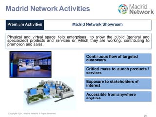 Copyright © 2013 Madrid Network All Rights Reserved.
Physical and virtual space help enterprises to show the public (general and
specialized) products and services on which they are working, contributing to
promotion and sales.
21
Premium Activities Madrid Network Showroom
Continuous flow of targeted
customers
Critical mass to launch products /
services
Exposure to stakeholders of
interest
Accessible from anywhere,
anytime
Madrid Network Activities
 