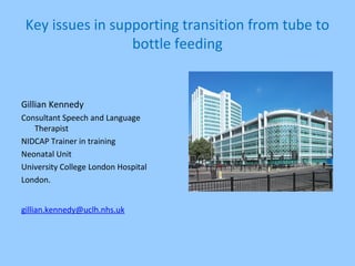 Key issues in supporting transition from tube to
bottle feeding
Gillian Kennedy
Consultant Speech and Language
Therapist
NIDCAP Trainer in training
Neonatal Unit
University College London Hospital
London.
gillian.kennedy@uclh.nhs.uk
 