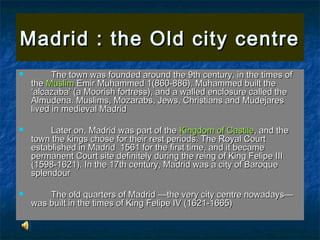 Madrid : the Old city centre
         The town was founded around the 9th century, in the times of
    the Muslim Emir Muhammed 1(860-886). Muhammed built the
    ‘alcazaba’ (a Moorish fortress), and a walled enclosure called the
    Almudena. Muslims, Mozarabs, Jews, Christians and Mudejares
    lived in medieval Madrid

        Later on, Madrid was part of the Kingdom of Castile, and the
    town the kings chose for their rest periods. The Royal Court
    established in Madrid 1561 for the first time, and it became
    permanent Court site definitely during the reing of King Felipe III
    (1598-1621). In the 17th century, Madrid was a city of Baroque
    splendour

       The old quarters of Madrid —the very city centre nowadays—
    was built in the times of King Felipe IV (1621-1665)
 