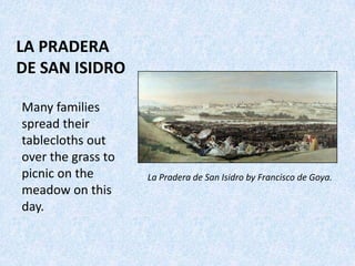 LA PRADERA
DE SAN ISIDRO
La Pradera de San Isidro by Francisco de Goya.
Many families
spread their
tablecloths out
over the grass to
picnic on the
meadow on this
day.
 