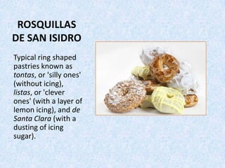 ROSQUILLAS
DE SAN ISIDRO
Typical ring shaped
pastries known as
tontas, or 'silly ones'
(without icing),
listas, or 'clever
ones' (with a layer of
lemon icing), and de
Santa Clara (with a
dusting of icing
sugar).
 