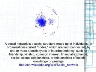 A social network is a social structure made up of individuals (or
organizations) called "nodes," which are tied (connected) by
one or more specific types of interdependency, such as
friendship, kinship, common interest, financial exchange,
dislike, sexual relationships, or relationships of beliefs,
knowledge or prestige.
http://en.wikipedia.org/wiki/Social_network
 