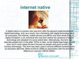 internet native
A digital native is a person who was born after the general implementation of
digital technology, and, as a result, has a familiarity with digital technology such
as computers, the Internet, mobile phones and MP3s over their whole lives. A
digital immigrant is an individual who was born before the existence of digital
technology and adopted it to some extent later. Alternatively, this term can
describe people born in the latter 1970s or later, as the Digital Age began at that
time; but in most cases the term focuses on people who grew up with 21st
Century technology. This term has been used in several different contexts, such
as education (Bennett, Maton & Kervin 2008) (in association with the term New
Millennium Learners (OECD 2008)).
 