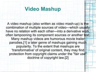 Video Mashup
A video mashup (also written as video mash-up) is the
combination of multiple sources of video—which usually
have no relation with each other—into a derivative work,
often lampooning its component sources or another text.
Many mashup videos are humorous movie trailer
parodies,[1] a later genre of mashups gaining much
popularity. To the extent that mashups are
'transformative' of original content, they may find
protection from copyright claims under the "fair use"
doctrine of copyright law.[2]
 
