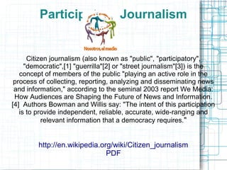 Participatory Journalism
Citizen journalism (also known as "public", "participatory",
"democratic",[1] "guerrilla"[2] or "street journalism"[3]) is the
concept of members of the public "playing an active role in the
process of collecting, reporting, analyzing and disseminating news
and information," according to the seminal 2003 report We Media:
How Audiences are Shaping the Future of News and Information.
[4] Authors Bowman and Willis say: "The intent of this participation
is to provide independent, reliable, accurate, wide-ranging and
relevant information that a democracy requires."
http://en.wikipedia.org/wiki/Citizen_journalism
PDF
 