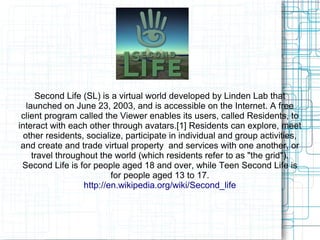 Second Life (SL) is a virtual world developed by Linden Lab that
launched on June 23, 2003, and is accessible on the Internet. A free
client program called the Viewer enables its users, called Residents, to
interact with each other through avatars.[1] Residents can explore, meet
other residents, socialize, participate in individual and group activities,
and create and trade virtual property and services with one another, or
travel throughout the world (which residents refer to as "the grid").
Second Life is for people aged 18 and over, while Teen Second Life is
for people aged 13 to 17.
http://en.wikipedia.org/wiki/Second_life
 