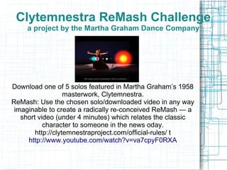 Clytemnestra ReMash Challenge
a project by the Martha Graham Dance Company
Download one of 5 solos featured in Martha Graham’s 1958
masterwork, Clytemnestra.
ReMash: Use the chosen solo/downloaded video in any way
imaginable to create a radically re-conceived ReMash — a
short video (under 4 minutes) which relates the classic
character to someone in the news oday.
http://clytemnestraproject.com/official-rules/ t
http://www.youtube.com/watch?v=va7cpyF0RXA
 