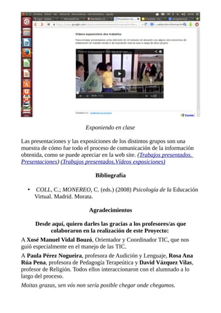 Exponiendo en clase
Las presentaciones y las exposiciones de los distintos grupos son una
muestra de cómo fue todo el proceso de comunicación de la información
obtenida, como se puede apreciar en la web site. (Trabajos presentados.
Presentaciones) (Trabajos presentados.Vídeos exposiciones)
Bibliografía
•

COLL, C.; MONEREO, C. (eds.) (2008) Psicología de la Educación
Virtual. Madrid. Morata.
Agradecimientos
Desde aquí, quiero darles las gracias a los profesores/as que
colaboraron en la realización de este Proyecto:

A Xosé Manuel Vidal Bouzó, Orientador y Coordinador TIC, que nos
guió especialmente en el manejo de las TIC.
A Paula Pérez Nogueira, profesora de Audición y Lenguaje, Rosa Ana
Rúa Pena, profesora de Pedagogía Terapeútica y David Vázquez Vilas,
profesor de Religión. Todos ellos interaccionaron con el alumnado a lo
largo del proceso.
Moitas grazas, sen vós non sería posible chegar onde chegamos.

 