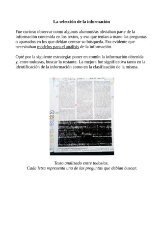 La selección de la información
Fue curioso observar como algunos alumnos/as obviaban parte de la
información contenida en los textos, y eso que tenían a mano las preguntas
o apartados en los que debían centrar su búsqueda. Era evidente que
necesitaban modelos para el análisis de la información.
Opté por la siguiente estrategia: poner en común la información obtenida
y, entre todos/as, buscar la restante. La mejora fue significativa tanto en la
identificación de la información como en la clasificación de la misma.

Texto analizado entre todos/as.
Cada letra representa una de las preguntas que debían buscar.

 