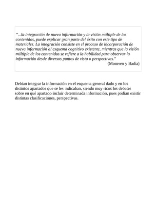 ”...la integración de nueva información y la visión múltiple de los
contenidos, puede explicar gran parte del éxito con este tipo de
materiales. La integración consiste en el proceso de incorporación de
nueva información al esquema cognitivo existente, mientras que la visión
múltiple de los contenidos se refiere a la habilidad para observar la
información desde diversos puntos de vista o perspectivas.”
(Monereo y Badía)

Debían integrar la información en el esquema general dado y en los
distintos apartados que se les indicaban, siendo muy ricos los debates
sobre en qué apartado incluir determinada información, pues podían existir
distintas clasificaciones, perspectivas.

 