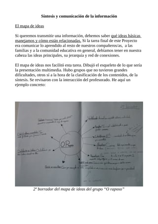Síntesis y comunicación de la información
El mapa de ideas
Si queremos transmitir una información, debemos saber qué ideas básicas
manejamos y cómo están relacionadas. Si la tarea final de este Proyecto
era comunicar lo aprendido al resto de nuestros compañeros/as, a las
familias y a la comunidad educativa en general, debíamos tener en nuestra
cabeza las ideas principales, su jerarquía y red de conexiones.
El mapa de ideas nos facilitó esta tarea. Dibujó el esqueleto de lo que sería
la presentación multimedia. Hubo grupos que no tuvieron grandes
dificultades, otros sí a la hora de la clasificación de los contenidos, de la
síntesis. Se revisaron con la interacción del profesorado. He aquí un
ejemplo concreto:

2º borrador del mapa de ideas del grupo “O raposo”

 