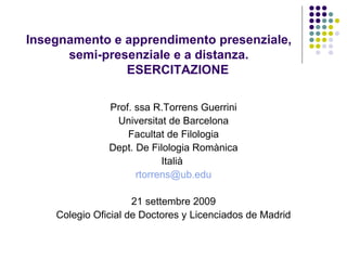 Insegnamento e apprendimento presenziale,  semi-presenziale e a distanza.  ESERCITAZIONE Prof. ssa R.Torrens Guerrini Universitat de Barcelona Facultat de Filologia Dept. De Filologia Romànica Italià  [email_address] 21 settembre 2009 Colegio Oficial de Doctores y Licenciados de Madrid 