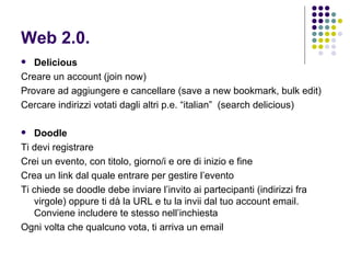 Web 2.0. Delicious Creare un account (join now) Provare ad aggiungere e cancellare (save a new bookmark, bulk edit) Cercare indirizzi votati dagli altri p.e. “italian”  (search delicious) Doodle Ti devi registrare Crei un evento, con titolo, giorno/i e ore di inizio e fine Crea un link dal quale entrare per gestire l’evento Ti chiede se doodle debe inviare l’invito ai partecipanti (indirizzi fra virgole) oppure ti dà la URL e tu la invii dal tuo account email. Conviene includere te stesso nell’inchiesta Ogni volta che qualcuno vota, ti arriva un email 