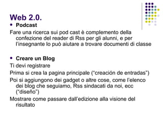 Web 2.0. Podcast Fare una ricerca sui pod cast è complemento della confezione del reader di Rss per gli alunni, e per l’insegnante lo può aiutare a trovare documenti di classe Creare un Blog  Ti devi registrare Prima si crea la pagina principale (“creación de entradas”) Poi si aggiungono dei gadget o altre cose, come l’elenco dei blog che seguiamo, Rss sindacati da noi, ecc (“diseño”) Mostrare come passare dall’edizione alla visione del risultato 
